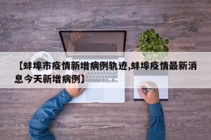 【蚌埠市疫情新增病例轨迹,蚌埠疫情最新消息今天新增病例】