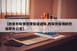 【西安市疫情管理报道通知,西安市疫情防控指挥办公室】