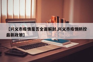 【兴义市疫情是否全面解封,兴义市疫情防控最新政策】