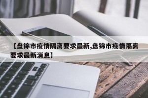 【盘锦市疫情隔离要求最新,盘锦市疫情隔离要求最新消息】