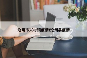 沧州市兴村镇疫情/沧州县疫情
