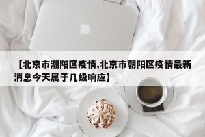 【北京市潮阳区疫情,北京市朝阳区疫情最新消息今天属于几级响应】