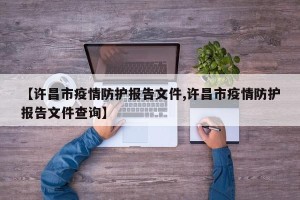 【许昌市疫情防护报告文件,许昌市疫情防护报告文件查询】