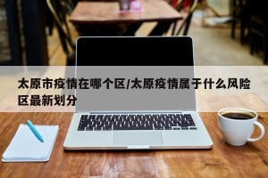 太原市疫情在哪个区/太原疫情属于什么风险区最新划分
