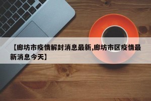 【廊坊市疫情解封消息最新,廊坊市区疫情最新消息今天】