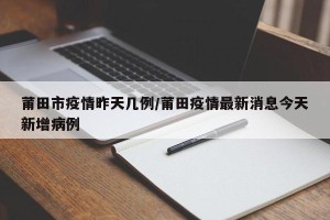 莆田市疫情昨天几例/莆田疫情最新消息今天新增病例