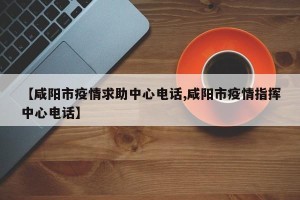 【咸阳市疫情求助中心电话,咸阳市疫情指挥中心电话】