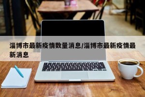 淄博市最新疫情数量消息/淄博市最新疫情最新消息