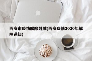 西安市疫情解除封城(西安疫情2020年解除通知)