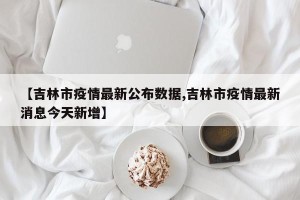 【吉林市疫情最新公布数据,吉林市疫情最新消息今天新增】