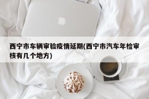 西宁市车辆审验疫情延期(西宁市汽车年检审核有几个地方)