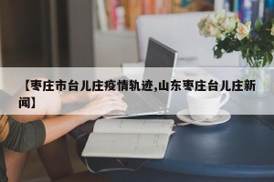 【枣庄市台儿庄疫情轨迹,山东枣庄台儿庄新闻】