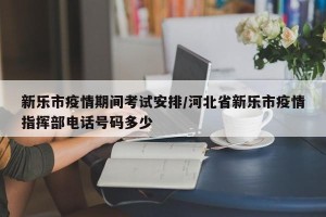 新乐市疫情期间考试安排/河北省新乐市疫情指挥部电话号码多少