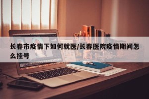 长春市疫情下如何就医/长春医院疫情期间怎么挂号