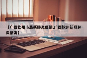【广西钦州市最新肺炎疫情,广西钦州新冠肺炎情况】