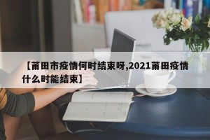 【莆田市疫情何时结束呀,2021莆田疫情什么时能结束】
