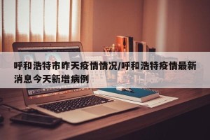 呼和浩特市昨天疫情情况/呼和浩特疫情最新消息今天新增病例