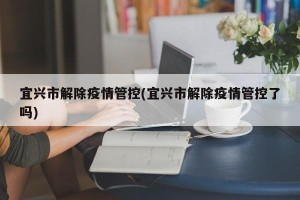 宜兴市解除疫情管控(宜兴市解除疫情管控了吗)