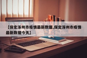 【保定涿州市疫情最新数据,保定涿州市疫情最新数据今天】