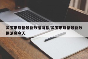 灵宝市疫情最新数据消息/灵宝市疫情最新数据消息今天