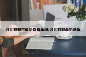 河北邯郸市最新疫情新闻/河北邯郸最新情况