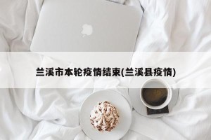 兰溪市本轮疫情结束(兰溪县疫情)