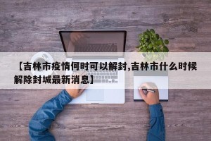 【吉林市疫情何时可以解封,吉林市什么时候解除封城最新消息】