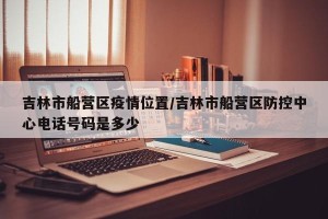 吉林市船营区疫情位置/吉林市船营区防控中心电话号码是多少