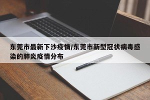 东莞市最新下沙疫情/东莞市新型冠状病毒感染的肺炎疫情分布