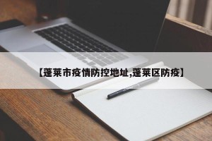 【蓬莱市疫情防控地址,蓬莱区防疫】