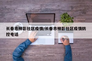 长春市柳影社区疫情/长春市柳影社区疫情防控电话