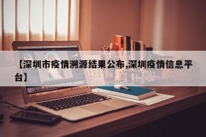【深圳市疫情溯源结果公布,深圳疫情信息平台】