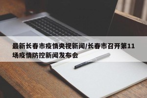 最新长春市疫情央视新闻/长春市召开第11场疫情防控新闻发布会