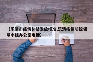 【乐清市疫情补贴发放标准,乐清疫情防控领导小组办公室电话】
