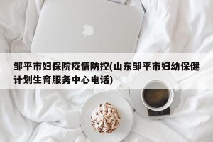 邹平市妇保院疫情防控(山东邹平市妇幼保健计划生育服务中心电话)