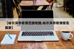 【哈尔滨市疫情范围地图,哈尔滨市疫情报告最新】