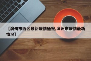 【滨州市西区最新疫情通报,滨州市疫情最新情况】