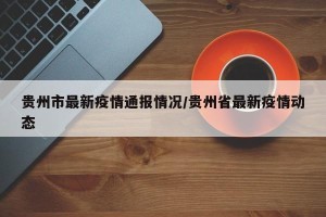 贵州市最新疫情通报情况/贵州省最新疫情动态