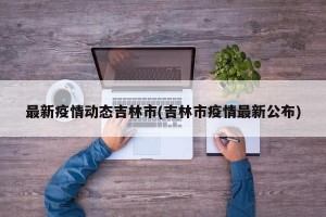 最新疫情动态吉林市(吉林市疫情最新公布)