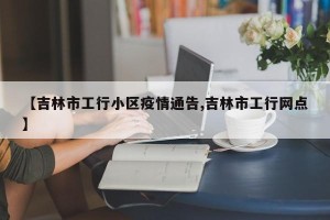 【吉林市工行小区疫情通告,吉林市工行网点】