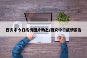 西安市今日疫情图片动态/西安今日疫情报告