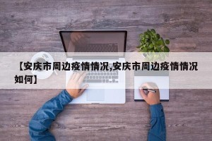 【安庆市周边疫情情况,安庆市周边疫情情况如何】