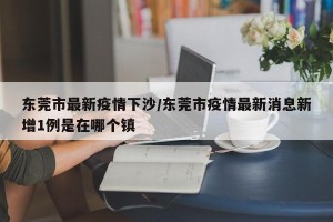 东莞市最新疫情下沙/东莞市疫情最新消息新增1例是在哪个镇