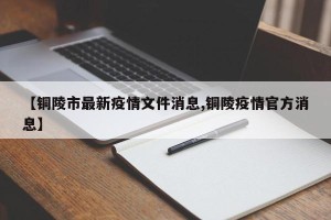 【铜陵市最新疫情文件消息,铜陵疫情官方消息】