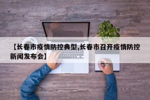 【长春市疫情防控典型,长春市召开疫情防控新闻发布会】