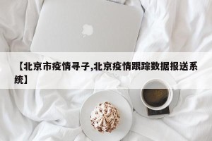 【北京市疫情寻子,北京疫情跟踪数据报送系统】