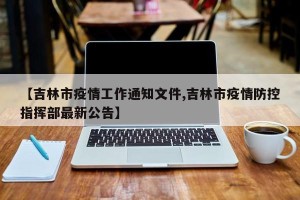 【吉林市疫情工作通知文件,吉林市疫情防控指挥部最新公告】