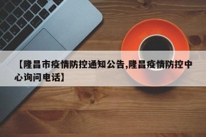 【隆昌市疫情防控通知公告,隆昌疫情防控中心询问电话】