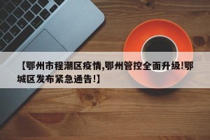 【鄂州市程潮区疫情,鄂州管控全面升级!鄂城区发布紧急通告!】