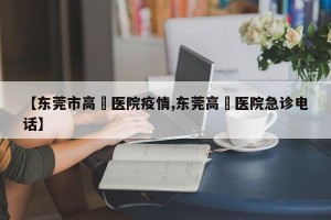 【东莞市高埗医院疫情,东莞高埗医院急诊电话】